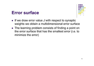 13
Error surface
l If we draw error value J with respect to synaptic
weights we obtain a multidimensional error surface
l The learning problem consists of finding a point on
the error surface that has the smallest error (i.e. to
minimize the error)
 