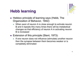 15
Hebb learning
l Hebbov principle of learning says (Hebb, The
Organization of Behavior, 1942):
l When axon of neuron A is close enough to activate neuron
B and it repeats this many times there will be metabolical
changes so that efficiency of neuron A in activating neuron
B is increased
l Extension of this principle (Stent, 1973):
l If one neuron does not influence (stimulate) another neuron
then the synapse between them becomes weaker or is
completely eliminated
 