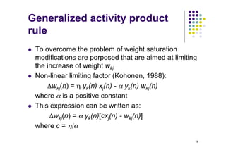 18
Generalized activity product
rule
l To overcome the problem of weight saturation
modifications are porposed that are aimed at limiting
the increase of weight wkj
l Non-linear limiting factor (Kohonen, 1988):
Δwkj(n) = η yk(n) xj(n) - α yk(n) wkj(n)
where α is a positive constant
l This expression can be written as:
Δwkj(n) = α yk(n)[cxj(n) - wkj(n)]
where c = η/α
 