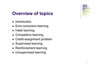 2
Overview of topics
l Introduction
l Error-correction learning
l Hebb learning
l Competitive learning
l Credit-assignment problem
l Supervised learning
l Reinforcement learning
l Unsupervised learning
 