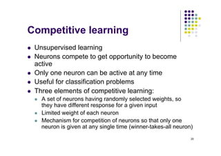 20
Competitive learning
l Unsupervised learning
l Neurons compete to get opportunity to become
active
l Only one neuron can be active at any time
l Useful for classification problems
l Three elements of competitive learning:
l A set of neurons having randomly selected weights, so
they have different response for a given input
l Limited weight of each neuron
l Mechanism for competition of neurons so that only one
neuron is given at any single time (winner-takes-all neuron)
 
