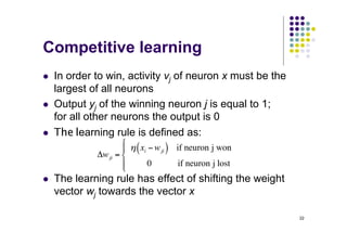 22
Competitive learning
l In order to win, activity vj of neuron x must be the
largest of all neurons
l Output yj of the winning neuron j is equal to 1;
for all other neurons the output is 0
l The learning rule is defined as:
l The learning rule has effect of shifting the weight
vector wj towards the vector x
Δwji =
η xi − wji
( ) if neuron j won
0 if neuron j lost
⎧
⎨
⎪
⎩
⎪
 