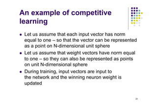 23
An example of competitive
learning
l Let us assume that each input vector has norm
equal to one – so that the vector can be represented
as a point on N-dimensional unit sphere
l Let us assume that weight vectors have norm equal
to one – so they can also be represented as points
on unit N-dimensional sphere
l During training, input vectors are input to
the network and the winning neuron weight is
updated
 