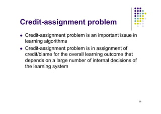 25
Credit-assignment problem
l Credit-assignment problem is an important issue in
learning algorithms
l Credit-assignment problem is in assignment of
credit/blame for the overall learning outcome that
depends on a large number of internal decisions of
the learning system
 