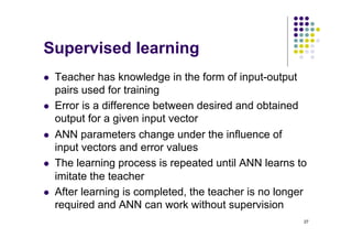 27
Supervised learning
l Teacher has knowledge in the form of input-output
pairs used for training
l Error is a difference between desired and obtained
output for a given input vector
l ANN parameters change under the influence of
input vectors and error values
l The learning process is repeated until ANN learns to
imitate the teacher
l After learning is completed, the teacher is no longer
required and ANN can work without supervision
 
