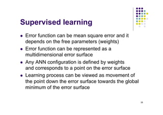 28
Supervised learning
l Error function can be mean square error and it
depends on the free parameters (weights)
l Error function can be represented as a
multidimensional error surface
l Any ANN configuration is defined by weights
and corresponds to a point on the error surface
l Learning process can be viewed as movement of
the point down the error surface towards the global
minimum of the error surface
 