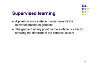 29
Supervised learning
l A point on error surface moves towards the
minimum based on gradient
l The gradient at any point on the surface is a vector
showing the direction of the steepest ascent
 