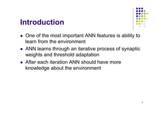 3
Introduction
l One of the most important ANN features is ability to
learn from the environment
l ANN learns through an iterative process of synaptic
weights and threshold adaptation
l After each iteration ANN should have more
knowledge about the environment
 