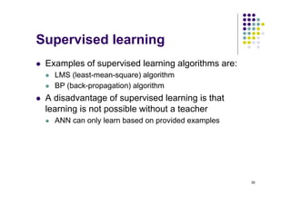 30
Supervised learning
l Examples of supervised learning algorithms are:
l LMS (least-mean-square) algorithm
l BP (back-propagation) algorithm
l A disadvantage of supervised learning is that
learning is not possible without a teacher
l ANN can only learn based on provided examples
 