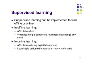 31
Supervised learning
l Suppervised learning can be implemented to work
offline or online
l In offline learning:
l ANN learns first
l When learning is completed ANN does not change any
more
l In online learning:
l ANN learns during exploitation phase
l Learning is perfomed in real-time – ANN is dynamic
 