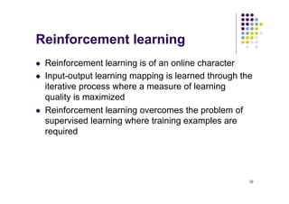 32
Reinforcement learning
l Reinforcement learning is of an online character
l Input-output learning mapping is learned through the
iterative process where a measure of learning
quality is maximized
l Reinforcement learning overcomes the problem of
supervised learning where training examples are
required
 