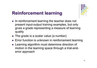 33
Reinforcement learning
l In reinforcement learning the teacher does not
present input-output training examples, but only
gives a grade representing a measure of learning
quality
l The grade is a scalar value (a number)
l Error function is unknown in reinforcement learning
l Learning algorithm must determine direction of
motion in the learning space through a trial-and-
error approach
 