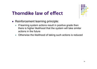 34
Thorndike law of effect
l Reinforcement learning principle:
l If learning system actions result in positive grade then
there is higher likelihood that the system will take similar
actions in the future
l Otherwise the likelihood of taking such actions is reduced
 