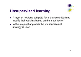 36
Unsupervised learning
l A layer of neurons compete for a chance to learn (to
modify their weights based on the input vector)
l In the simplest approach the winner-takes-all
strategy is used
 