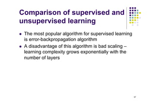 37
Comparison of supervised and
unsupervised learning
l The most popular algorithm for supervised learning
is error-backpropagation algorithm
l A disadvantage of this algorithm is bad scaling –
learning complexity grows exponentially with the
number of layers
 