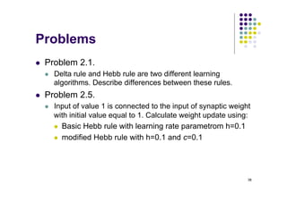 38
Problems
l Problem 2.1.
l Delta rule and Hebb rule are two different learning
algorithms. Describe differences between these rules.
l Problem 2.5.
l Input of value 1 is connected to the input of synaptic weight
with initial value equal to 1. Calculate weight update using:
l Basic Hebb rule with learning rate parametrom h=0.1
l modified Hebb rule with h=0.1 and c=0.1
 