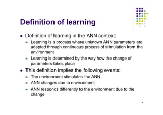 4
Definition of learning
l Definition of learning in the ANN context:
l Learning is a process where unknown ANN parameters are
adapted through continuous process of stimulation from the
environment
l Learning is determined by the way how the change of
parameters takes place
l This definition implies the following events:
l The environment stimulates the ANN
l ANN changes due to environment
l ANN responds differently to the environment due to the
change
 