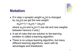 6
Notation
l If in step n synaptic weight wkj(n) is changed
by Δwkj(n) we get the new weight:
wkj(n+1) = wkj(n) + Δwkj(n)
where wkj(n) and wkj(n+1) are old and new weights
between neurons k and j
l A set of rules that are solution to the learning
problem is called a learning algorithm
l There is no unique learning algorithm, but many
different learning algorithms, each with its
advantages and drawbacks
 