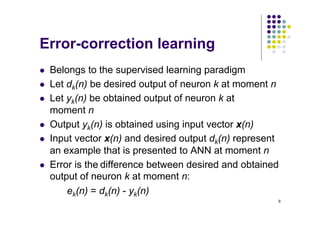9
Error-correction learning
l Belongs to the supervised learning paradigm
l Let dk(n) be desired output of neuron k at moment n
l Let yk(n) be obtained output of neuron k at
moment n
l Output yk(n) is obtained using input vector x(n)
l Input vector x(n) and desired output dk(n) represent
an example that is presented to ANN at moment n
l Error is the difference between desired and obtained
output of neuron k at moment n:
ek(n) = dk(n) - yk(n)
 
