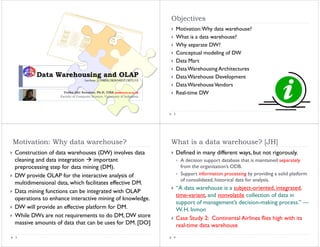 Objectives
                                                                             Motivation: Why data warehouse?
                                                                             What is a data warehouse?
                                                                             Why separate DW?
                                                                                y p
                                                                             Conceptual modeling of DW
                                                                             Data Mart
                                                                             Data Warehousing Architectures
        Data Warehousing and OLAP                                            Data Warehouse Development
                                  Lecture 2/DMBI/IKI83403T/MTI/UI
                                                                             Data Warehouse Vendors
                    Yudho Giri Sucahyo, Ph.D, CISA (yudho@cs.ui.ac.id)       Real-time DW
                                                                             R l
                  Faculty of Computer Science, University of Indonesia




                                                                         2




Motivation: Why data warehouse?                                          What is a data warehouse? [JH]
Construction of data warehouses (DW) involves data                           Defined in many different ways, but not rigorously.
cleaning and data integration    important                                    A decision support database that is maintained separately
preprocessing step for data mining (DM).                                      from the organization’s ODB.
DW provide OLAP for the interactive analysis of                               Support information processing by providing a solid platform
                                                                              of consolidated, historical data for analysis.
multidimensional data, which facilitates effective DM.
                      ,
                                                                             “A data warehouse is a subject-oriented, integrated,
Data mining functions can be integrated with OLAP
                                                                             time-variant, and nonvolatile collection of data in
operations to enhance interactive mining of knowledge.
                                                                             support of management’s decision-making process.” —
DW will provide an effective platform for DM.                                W. H. Inmon
While DW
Whil DWs are not requirements to do DM, DW store
                    t     i     t t d DM             t                       Case Study 2: Continental Airlines flies high with its
massive amounts of data that can be uses for DM. [DO]                        real-time data warehouse
3                                                                        4
 