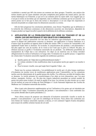 vocabulaire a montré que 44% des termes est commun aux deux groupes. Toutefois, une analyse des
termes montre que les sujets entraînés sont plus compétents pour générer des termes précis, que des
termes hédoniques ou d’intensité, ce qui est le cas contraire pour les sujets naïfs. Ceci suggère que ce
n’est pas le terme en lui-même qui est important, mais la référence commune qui lui est associée. Cet
article pointe sur le fait que le choix des termes (« descripteurs ») est une étape très importante et
nécessite de prendre en compte toutes les dimensions associées à ce terme.

    Afin de faire progresser les conclusions précédentes, nous ferons l’hypothèse que la définition et
la recherche des références communes et des dimensions associées aux descripteurs, dépendent de
l’espace produit sur lequel travaille le panel et de la définition de la référence commune .

3    APPLICATION DE LA PROBLEMATIQUE AUX SENS DU TOUCHER ET DE LA
     VISION, CAS DES MATERIAUX ET DES OBJETS EN 3 DIMENSIONS
     Bien que l’analyse sensorielle soit née dans les industries agro-alimentaire et que pour cette
raison la plupart des publications concerne ce domaine, son application à d’autres industries et à
d’autres types de produits est apparue dans le début des années 1990. Le secteur de l’automobile a été
rapidement leader dans ce domaine. En revanche, la caractérisation des produits « non-alimentaires »
fait plus appel aux sens du toucher, de la vision et de l’ouïe que le goût et l’olfactif. De plus, un
élément nouveau se greffe à l’évaluation sensorielle de ces produits : les différentes possibilités de
manipulation de l’objet due à son utilisation. Un objet ou un matériau mis en forme introduit
obligatoirement la notion d’utilisation et d’usage dans l’évaluation de sa qualité perçue. L’apparition
du volume dans l’évaluation sensorielle engendre de nombreuses questions :

     q   Quelles parties de l’objet doit-on préférentiellement étudier ?
     q   Le volume entraîne-t-il des modifications dans la perception tactile par apport à un toucher à
         plat ?
     q   Pour la mesure visuelle, sous quel angle faut-il regarder l’objet…etc.

      Parmi tous les secteurs industriels, c’est probablement le textile qui a la plus longue expérience
d’évaluation du toucher (avec de nombreuses applications pour l’automobile), car les sensations
tactiles sont des déterminants de la qualité perçue des étoffes. Ces réflexions ont déjà été étudiées dans
ce domaine. Le textile présente les caractéristiques d’un objet en trois dimensions, que l’on peut
utiliser, manipuler, froisser…etc. De plus des experts industriels possèdent un certain nombre de
gestes très précis pour évaluer à la main la qualité d’un tissu. Les travaux les plus récents sur ce sujet
ont été réalisés au cours de la thèse de Flora Philippe à l’ Ecole Nationale Supérieure des Textiles de
Mulhouse sur l’évaluation sensorielle des textiles.

      Mise à part cette dimension supplémentaire qu’est l’utilisation et les gestes qui est introduite par
le volume de l’objet, l’évaluation sensorielle des produits « non-alimentaires » reste confrontée aux
trois points abordés dans la partie précédente 2.2.

      Nous allons essayer de proposer une démarche d’évaluation sensorielle visuelle et tactile de
produits « non-alimentaires » qui sont les emballages de boissons. Nous allons être confrontés aux
trois limites de l’analyse sensorielle exposées ci-dessus, et voir comment l’apport d’autres disciplines
peut essayer de combler certaines lacunes de cet outil.




                                                                                                        7
 