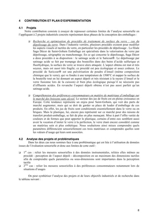 4     CONTRIBUTION ET PLAN D’EXPERIMENTATION

4.1    Projets
     Notre contribution consiste à essayer de repousser certaines limites de l’analyse sensorielle en
l’appliquant à 2 projets industriels concrets représentant deux phases de la conception des emballages :

         q   Recherche et optimisation de procédés de traitement de surface du verre : cas du
             dépolissage du verre. Dans l’industrie verrière, plusieurs procédés existent pour modifier
             les aspects visuels et tactiles du verre, en particulier les procédés de dépolissage . La filiale
             Saga Décor de Saint-Gobain Emballage est spécialisée dans la valorisation du verre par
             dépolissage, sérigraphie ou manchonnage. En ce qui concerne le dépolissage, Saga Décor
             a deux procédés à sa disposition : le satinage acide et le Saticoat‚. Le dépolissage par
             satinage acide se fait par trempage des bouteilles dans des bains d’acide sulfurique et
             fluorhydrique, la surface du verre se trouve alors attaquée. L’aspect obtenu est mat et très
             soyeux, mais est aussi très fragile; ce procédé est peu écologique et assez coûteux. Le
             procédé de Saticoat‚ est une pulvérisation de poudre d’émail (même composition
             chimique que le verre), qui va fondre à une température de 1500°C et napper la surface de
             la bouteille tout en lui donnant un aspect dépoli et très résistant à la rayure (l’émail et le
             verre fusionne lors de la cuisson) et bien plus écologique puisqu’il ne nécessite pas
             d’effluents acides. En revanche l’aspect dépoli obtenu n’est pas aussi parfait qu’un
             satinage acide.

         q   Compréhension des préférences consommateurs en matière de matériaux d’emballage sur
             le marché des boissons sans alcool. Le secteur des jus de fruits est en pleine croissance en
             Europe. Cette tendance représente un enjeu pour Saint-Gobain, qui voit des parts de
             marché augmenter, mais qui se doit de garder sa place de leader d’emballage de ces
             produits. En effet, les jus de fruits sont conditionnés essentiellement dans le verre ou en
             briques. Mais le plastique, lui, encore peu représenté sur ce marché pour des raisons de
             transfert produit-emballage, se fait de plus en plus menaçant. Mise à part l’offre variée de
             couleurs et de formes que peut apporter le plastique, certains d’entre eux semblent aussi
             avoir la vocation d’imiter le verre à la perfection, le verre étant encore considéré comme
             un matériau sain et plus esthétique. Nous souhaitons ainsi mieux comprendre quels
             paramètres différencient sensoriellement ces trois matériaux et comprendre quelles sont
             les valeurs d’usage qui leurs sont associées.

4.2    Analyse des projets et problématiques
        Dans les deux cas nous sommes face à une problématique qui est liée à l’utilisation de données
issues de l’évaluation sensorielle et donc aux limites de cette outil :

q     1er cas : relier les mesures sensorielles à des données instrumentales, reliées elles mêmes au
      procédé : perception de l’aspect dépoli : décomposition en un maximum des dimensions tactiles
      afin de comprendre quels paramètres ou sous-dimensions sont importantes dans la perception
      tactile
q     2ème cas : relier les mesures sensorielles à des préférences consommateurs notamment lors de
      situations d’usages

         On peut synthétiser l’analyse des projets et de leurs objectifs industriels et de recherche dans
le tableau suivant :




                                                                                                            8
 