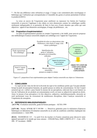 * : On fait une différence entre utilisation et usage. L’usage a une connotation plus sociologique et
hédonique que l’utilisation qui correspond plus à l’ensemble des gestes et actions permettant d’utiliser
le produit.[LEB 01]

       La mise en œuvre de l’ergonomie pour améliorer ou repousser les limites de l’analyse
sensorielle et pouvoir l’appliquer à des objets en trois dimensions comme les emballages semble
réellement indispensable et va permettre de faire le lien avec d’autre données que celles qui sont
objectives : apport d’une dimension sociologique, d’usage, de préférences…etc.

4.4  Proposition d’expérimentation :
     Un plan d’expérimentation prenant en compte l’ergonomie a été établi, pour pouvoir proposer
une méthodologie d’analyse sensorielle adaptée aux emballage avec l’apport de l’ergonomie.


                                         Possibilité de relier ces observations à des
                                          Préférences, à des rituels d ’usage, à des
                                                     valeurs symboliques
                                                                                                Corrélations de
                                                                                                    mesures
    Étude ergonomique                           Identification des
                                                                                                   objectives
      Des emballages                           gestes d ’utilisation ,
                                                                                                 et subjectives
                                            des parties de la bouteilles
                                                     sollicitées

                                                                 Apport de précisions
                                                                   pour la mesure
                                                                     sensorielle
                                                                                             OBJECTIVATION DE
       Panel d ’experts                                                                       CERTAINS CHOIX
                                                Mesures objectives                              LORS DE LA
          sensoriels
                                                     sensorielles                              CONCEPTION
                                            prenant en compte le volume


     Figure n°2 : proposition d’une expérimentation pour adapter l’analyse sensorielle aux objets en 3 dimensions


5    CONCLUSION
     Ce sujet est très vatse du fait de la diversité du sujet et les nombreux points que l’on peut aborder
lorsqu’on parle de perception humaine, de qualité perçue ou même de consommateur. En fait l’expert
sensoriel qui est « utilisé » pour fournir la mesure de ses perceptions, redevient face à son linéaire ou
lors de l’utilisation de ses produits un consommateur averti, où toute sa subjectivité reprend ses droits.
Ainsi, la mesure d’une perception à la fois objective, subjective, multidimensionnelle, nécessite un
outil performant issus du croisement de nombreuses disciplines, dont l’analyse sensorielle et
l’ergonomie de conception.

6 REFERENCES BIBLIOGRAPHIQUES :
[ACT 99] : Evaluation sensorielle, guide de bonnes pratiques – ACTIA 1999

[AFN 00] : Norme AFNOR XP V 09-500 – « Directives générales pour la réalisation d’épreuves
hédoniques en laboratoire d’évaluation sensorielle ou en salle de conditions contrôlées impliquant des
consommateurs » - Août 2000.

[BAS] : BASSEREAU J-F. – Le petit livre du toucher et d’autres sensations pour découvrir notre
appareil perceptif et le monde qui nous entoure – ENSAM Paris, ISBN 2-900781-47-7 – Cote : 658-
200 – N° inventaire : 20490.




                                                                                                                    10
 