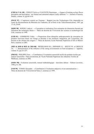 [CHO & VAL 00] : CHOLET Sylvie et VALENTIN Dominique – « Impact of training on beer flavor
perception and description : are trained and untrained subjects really different ? » - Journal of Sensory
Studies, volume 16, pp 601-618.

[INGE 97] : L’ingénierie centrée sur l’homme - Rapport issu des Technologies Clés, disponible au
centre de documentation du Ministère de l’Industrie, de la Poste et des Télécommunications, 1997, pp
17-19, 29-49.

[KHO 98] : KOEHL Ludovic – « Conception et réalisation d’un estimateur de dimension fractale par
utilisation des techniques floues » - Thèse de doctorat de l’Université des sciences et technologies de
Lille, soutenue en 1998.

[LEB 01] : LEBORGNE Cédric – « Proposition d'une démarche anthropocentrée de conception de
produits nouveaux basée sur l'usage et destinée à une meilleure intégration, par l’ergonome, des
besoins et des attentes des usagers » - Thèse de doctorat, Ecole Nationale Supérieure d’Arts et Métiers
Paris, soutenue en 2001.

[MEI & JOH & REE & CRO 00] : MEISELMAN H.L, JOHNSON J.L – REEVE W. et CROUCH
J.E. – « Demonstration of the influence of the eating environnment on food acceptance » - Appetite,
volume 35, pp 231-237.

[PHI 02] : PHILIPPE Flora – « Contribution à l’évaluation sensorielle tactile des produits textiles par
analyse sensorielle » Thèse de doctorat, de l’Ecole Nationale Supérieure des industries Textiles de
Mulhouse, soutenue en 2002.

[SSHA 98] : Evaluation sensorielle, manuel méthodologique – deuxième édition – Edition Lavoisier,
1998, p 9, 106.

[VOI 99] : VOISIN Alexandre – « Contribution à l’évaluation subjective et son automatisation » -
Thèse de doctorat de l’Université de Nancy I, soutenue en 1999.




                                                                                                          11
 