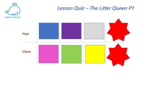 Lesson Quiz – The Litter Queen P1
WHERE did the
children go in
today’s story?
What do you
do with
litter?
WHAT 2 new
words did we
learn today?.
Name 2
characters in
todays story.
What do you
think will
happen in
Part 2?
WHAT
happened at
the end of
Part 1?
Yoyo
Claire
 