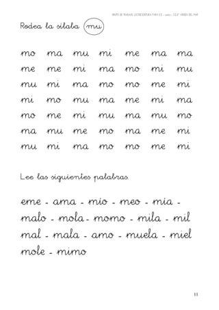 GRUPO DE TRABAJO: LECTOESCRITURA PARA E.E – 06/07 – C.E.I.P VIRGEN DEL MAR




Rodea la sílaba mu

mo    ma     mu     mi              me                    ma                    ma
me    me     mi     ma              mo                    mi                    mu
mu    mi     ma     mo              mo                    me                    mi
mi    mo     mu     ma              me                    mi                    ma
mo    me     mi     mu              ma                    mu                    mo
ma    mu     me     mo              ma                    me                    mi
mu    mi     ma     mo              mo                    me                    mi


Lee las siguientes palabras.

eme - ama - mío - meo - mía -
malo - mola - momo - mila - mil
mal - mala - amo - muela - miel
mole - mimo


                                                                                               11
 