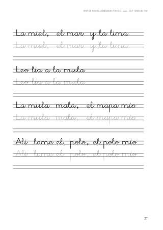 GRUPO DE TRABAJO: LECTOESCRITURA PARA E.E – 06/07 – C.E.I.P VIRGEN DEL MAR




La miel, el mar y la lima
La miel, el mar y la lima

Leo lía a la mula
Leo lía a la mula

La mula mala, el mapa mío
La mula mala, el mapa mío

Alí lame el polo, el polo mío
Alí lame el polo, el polo mío




                                                                                      27
 