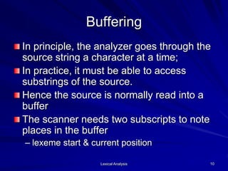 Lexical Analysis 10
Buffering
In principle, the analyzer goes through the
source string a character at a time;
In practice, it must be able to access
substrings of the source.
Hence the source is normally read into a
buffer
The scanner needs two subscripts to note
places in the buffer
– lexeme start & current position
 