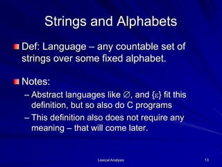 Lexical Analysis 13
Strings and Alphabets
Def: Language – any countable set of
strings over some fixed alphabet.
Notes:
– Abstract languages like , and {e} fit this
definition, but so also do C programs
– This definition also does not require any
meaning – that will come later.
 