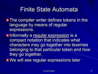 Lexical Analysis 15
Finite State Automata
The compiler writer defines tokens in the
language by means of regular
expressions.
Informally a regular expression is a
compact notation that indicates what
characters may go together into lexemes
belonging to that particular token and how
they go together.
We will see regular expressions later
 