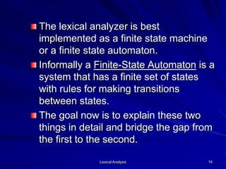 Lexical Analysis 16
The lexical analyzer is best
implemented as a finite state machine
or a finite state automaton.
Informally a Finite-State Automaton is a
system that has a finite set of states
with rules for making transitions
between states.
The goal now is to explain these two
things in detail and bridge the gap from
the first to the second.
 