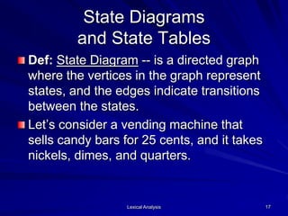 Lexical Analysis 17
State Diagrams
and State Tables
Def: State Diagram -- is a directed graph
where the vertices in the graph represent
states, and the edges indicate transitions
between the states.
Let’s consider a vending machine that
sells candy bars for 25 cents, and it takes
nickels, dimes, and quarters.
 