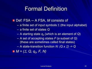 Lexical Analysis 20
Formal Definition
Def: FSA -- A FSA, M consists of
– a finite set of input symbols S (the input alphabet)
– a finite set of states Q
– A starting state q0 (which is an element of Q)
– A set of accepting states F (a subset of Q)
(these are sometimes called final states)
– A state-transition function N: (Q x S) -> Q
M = (S, Q, q0, F, N)
 