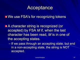 Lexical Analysis 27
Acceptance
We use FSA's for recognizing tokens
A character string is recognized (or
accepted) by FSA M if, when the last
character has been read, M is in one of
the accepting states.
– If we pass through an accepting state, but end
in a non-accepting state, the string is NOT
accepted.
 
