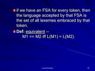 Lexical Analysis 29
if we have an FSA for every token, then
the language accepted by that FSA is
the set of all lexemes embraced by that
token.
Def: equivalent --
M1 == M2 iff L(M1) = L(M2).
 