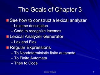 Lexical Analysis 3
The Goals of Chapter 3
See how to construct a lexical analyzer
– Lexeme description
– Code to recognize lexemes
Lexical Analyzer Generator
– Lex and Flex
Regular Expressions
– To Nondeterministic finite autamota
– To Finite Automata
– Then to Code
 