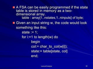 Lexical Analysis 30
A FSA can be easily programmed if the state
table is stored in memory as a two-
dimensional array.
table : array[1..nstates,1..ninputs] of byte;
Given an input string w, the code would look
something like this:
state := 1;
for i:=1 to length(w) do
begin
col:= char_to_col(w[i]);
state:= table[state, col]
end;
 