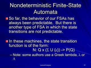 Lexical Analysis 31
Nondeterministic Finite-State
Automata
So far, the behavior of our FSAs has
always been predictable. But there is
another type of FSA in which the state
transitions are not predictable.
In these machines, the state transition
function is of the form:
N: Q x (S U {e}) -> P(Q)
– Note: some authors use a Greek lambda, l or
L
 