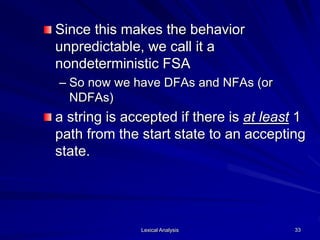 Lexical Analysis 33
Since this makes the behavior
unpredictable, we call it a
nondeterministic FSA
– So now we have DFAs and NFAs (or
NDFAs)
a string is accepted if there is at least 1
path from the start state to an accepting
state.
 