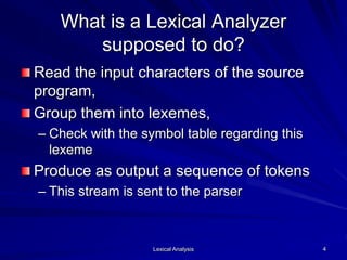 Lexical Analysis 4
What is a Lexical Analyzer
supposed to do?
Read the input characters of the source
program,
Group them into lexemes,
– Check with the symbol table regarding this
lexeme
Produce as output a sequence of tokens
– This stream is sent to the parser
 