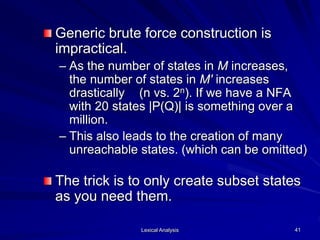 Lexical Analysis 41
Generic brute force construction is
impractical.
– As the number of states in M increases,
the number of states in M' increases
drastically (n vs. 2n). If we have a NFA
with 20 states |P(Q)| is something over a
million.
– This also leads to the creation of many
unreachable states. (which can be omitted)
The trick is to only create subset states
as you need them.
 