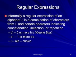 Lexical Analysis 47
Regular Expressions
Informally a regular expression of an
alphabet S is a combination of characters
from S and certain operators indicating
concatenation, selection, or repetition.
– b* -- 0 or more b's (Kleene Star)
– b+ -- 1 or more b's
– | -- a|b -- choice
 