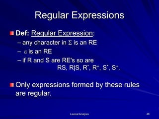 Lexical Analysis 48
Regular Expressions
Def: Regular Expression:
– any character in S is an RE
– e is an RE
– if R and S are RE's so are
RS, R|S, R*, R+, S*, S+.
Only expressions formed by these rules
are regular.
 