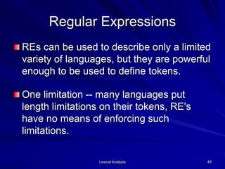 Lexical Analysis 49
Regular Expressions
REs can be used to describe only a limited
variety of languages, but they are powerful
enough to be used to define tokens.
One limitation -- many languages put
length limitations on their tokens, RE's
have no means of enforcing such
limitations.
 