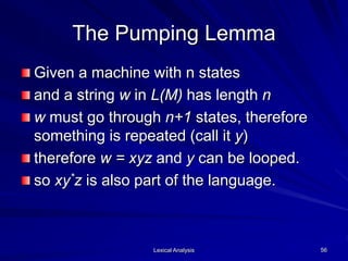 Lexical Analysis 56
The Pumping Lemma
Given a machine with n states
and a string w in L(M) has length n
w must go through n+1 states, therefore
something is repeated (call it y)
therefore w = xyz and y can be looped.
so xy*z is also part of the language.
 