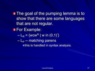 Lexical Analysis 57
The goal of the pumping lemma is to
show that there are some languages
that are not regular.
For Example:
– LR = {wcwR | w in (0,1)*}
– LP -- matching parens
this is handled in syntax analysis.
 